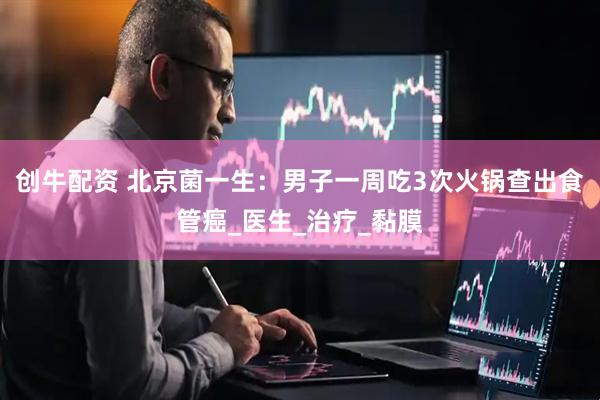 创牛配资 北京菌一生：男子一周吃3次火锅查出食管癌_医生_治疗_黏膜