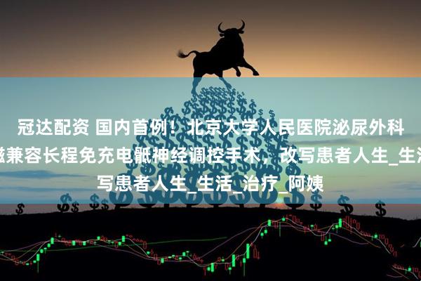 冠达配资 国内首例！北京大学人民医院泌尿外科开展最新核磁兼容长程免充电骶神经调控手术，改写患者人生_生活_治疗_阿姨