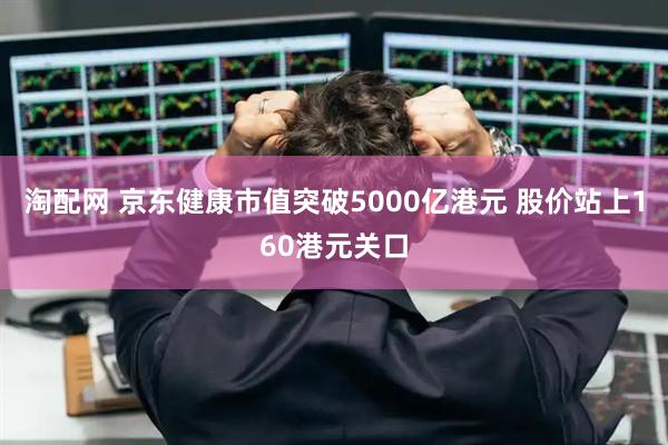 淘配网 京东健康市值突破5000亿港元 股价站上160港元关口