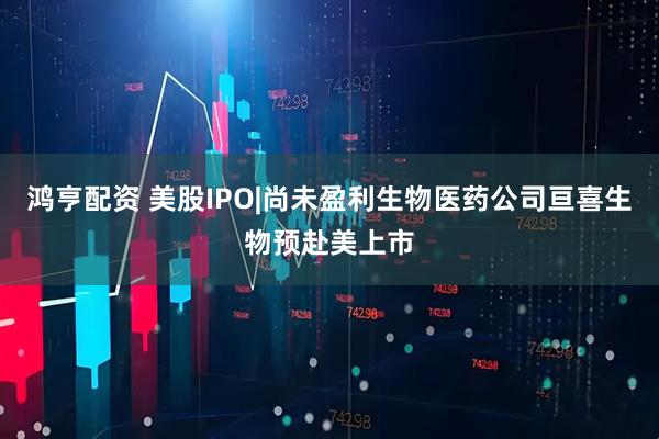 鸿亨配资 美股IPO|尚未盈利生物医药公司亘喜生物预赴美上市