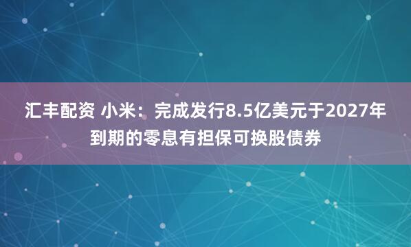 汇丰配资 小米：完成发行8.5亿美元于2027年到期的零息有担保可换股债券