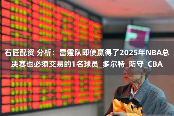 石匠配资 分析：雷霆队即使赢得了2025年NBA总决赛也必须交易的1名球员_多尔特_防守_CBA