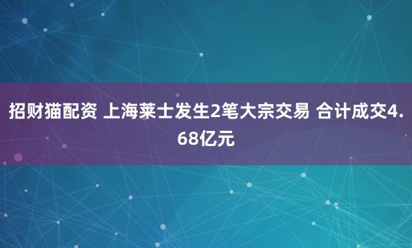 招财猫配资 上海莱士发生2笔大宗交易 合计成交4.68亿元