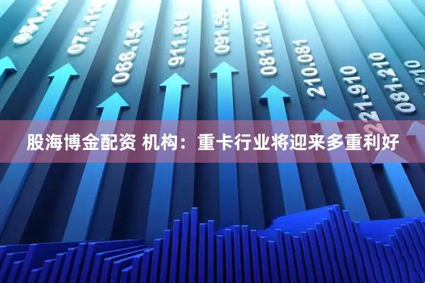 股海博金配资 机构：重卡行业将迎来多重利好