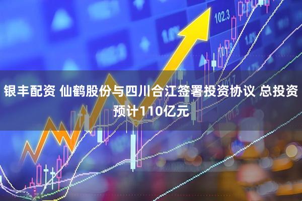 银丰配资 仙鹤股份与四川合江签署投资协议 总投资预计110亿元