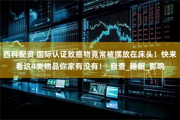 西科配资 国际认证致癌物竟常被摆放在床头！快来看这4类物品你家有没有！_自查_睡眠_影响