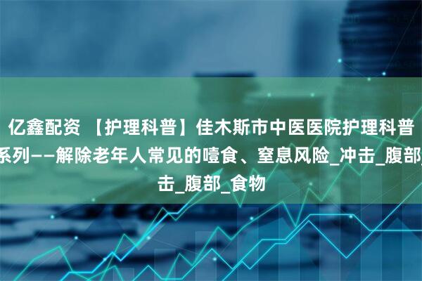 亿鑫配资 【护理科普】佳木斯市中医医院护理科普知识系列——解除老年人常见的噎食、窒息风险_冲击_腹部_食物