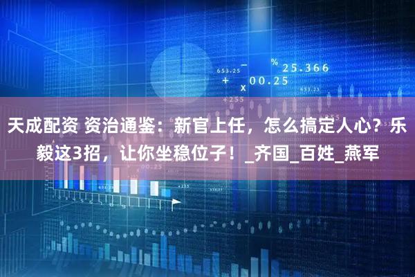 天成配资 资治通鉴：新官上任，怎么搞定人心？乐毅这3招，让你坐稳位子！_齐国_百姓_燕军