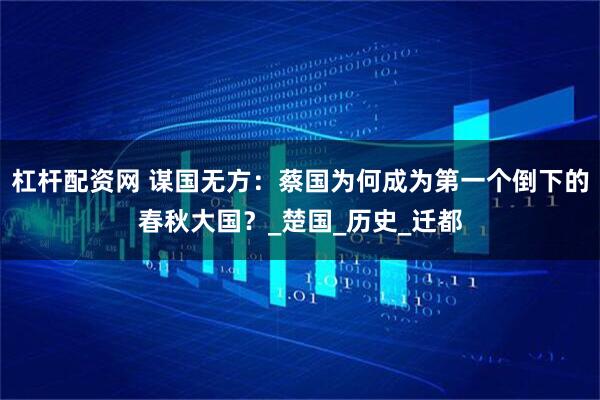 杠杆配资网 谋国无方：蔡国为何成为第一个倒下的春秋大国？_楚国_历史_迁都