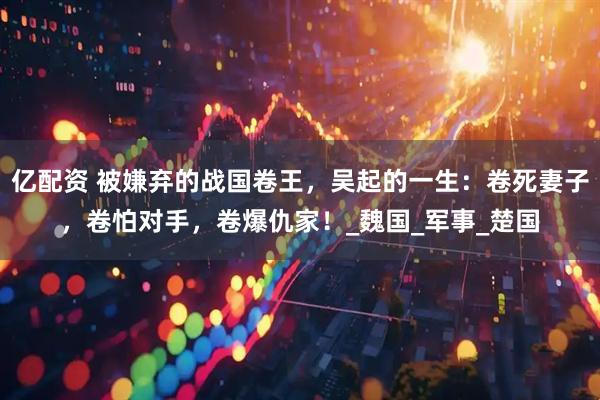 亿配资 被嫌弃的战国卷王，吴起的一生：卷死妻子，卷怕对手，卷爆仇家！_魏国_军事_楚国