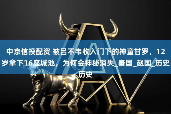 中京信投配资 被吕不韦收入门下的神童甘罗，12岁拿下16座城池，为何会神秘消失_秦国_赵国_历史