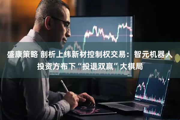 盛康策略 剖析上纬新材控制权交易：智元机器人投资方布下“投退双赢”大棋局
