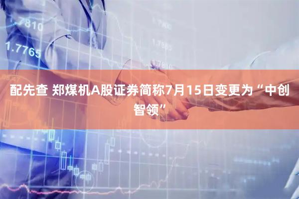 配先查 郑煤机A股证券简称7月15日变更为“中创智领”