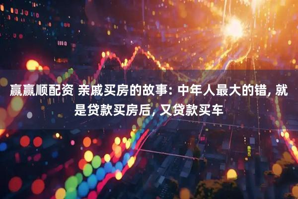赢赢顺配资 亲戚买房的故事: 中年人最大的错, 就是贷款买房后, 又贷款买车