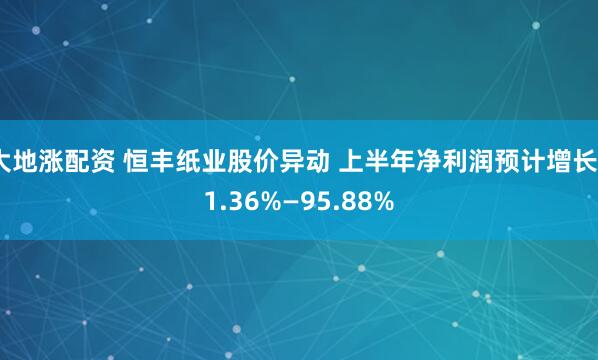 大地涨配资 恒丰纸业股价异动 上半年净利润预计增长51.36%—95.88%