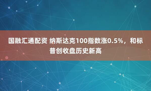 国融汇通配资 纳斯达克100指数涨0.5%，和标普创收盘历史新高