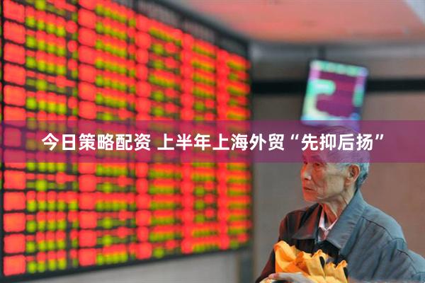 今日策略配资 上半年上海外贸“先抑后扬”
