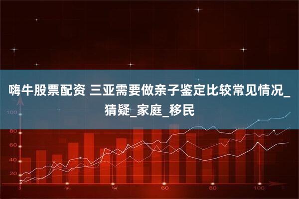 嗨牛股票配资 三亚需要做亲子鉴定比较常见情况_猜疑_家庭_移民