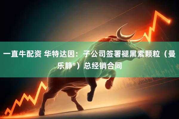 一直牛配资 华特达因：子公司签署褪黑素颗粒（曼乐静®）总经销合同