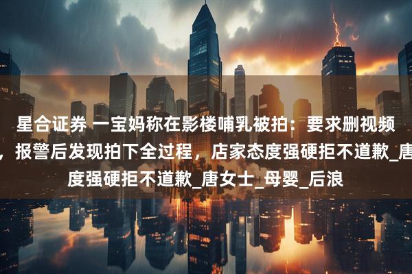星合证券 一宝妈称在影楼哺乳被拍：要求删视频，却称监控没开，报警后发现拍下全过程，店家态度强硬拒不道歉_唐女士_母婴_后浪