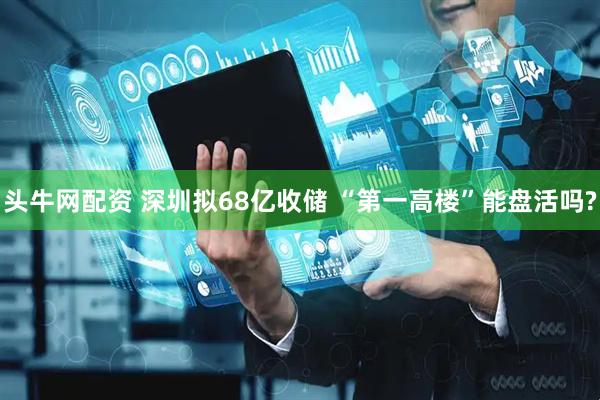 头牛网配资 深圳拟68亿收储 “第一高楼”能盘活吗?