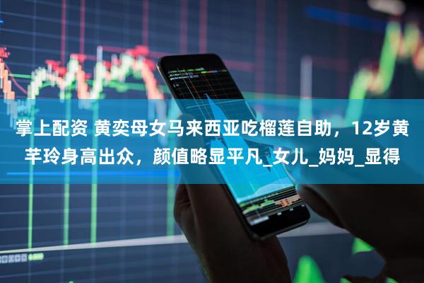 掌上配资 黄奕母女马来西亚吃榴莲自助，12岁黄芊玲身高出众，颜值略显平凡_女儿_妈妈_显得