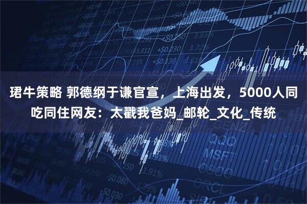 珺牛策略 郭德纲于谦官宣,上海出发,5000人同吃同住网友:太戳我爸妈_邮轮_文化_传统
