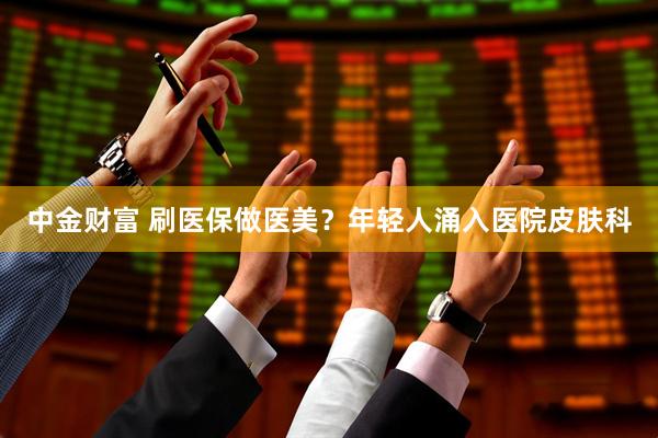 中金财富 刷医保做医美？年轻人涌入医院皮肤科
