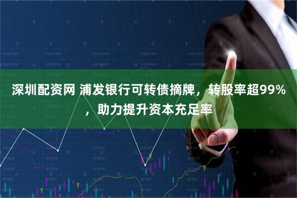 深圳配资网 浦发银行可转债摘牌,转股率超99%,助力提升资本充足率
