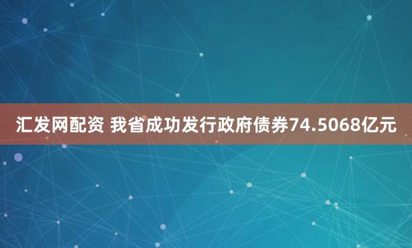 汇发网配资 我省成功发行政府债券74.5068亿元