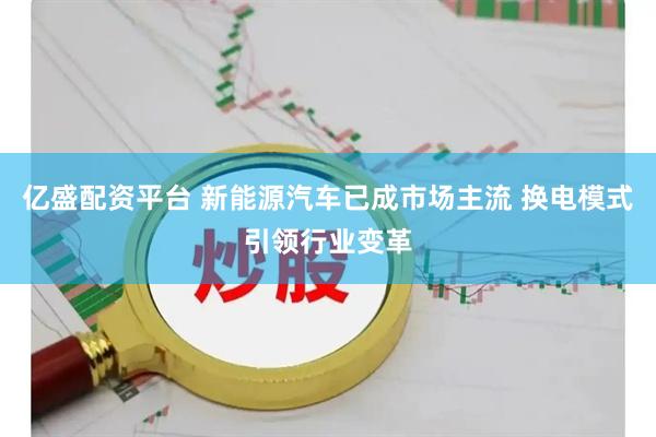 亿盛配资平台 新能源汽车已成市场主流 换电模式引领行业变革