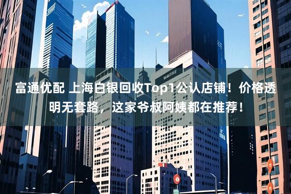 富通优配 上海白银回收Top1公认店铺！价格透明无套路，这家爷叔阿姨都在推荐！