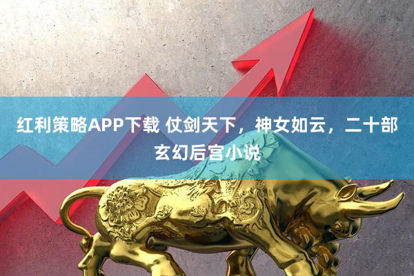 红利策略APP下载 仗剑天下,神女如云,二十部玄幻后宫小说