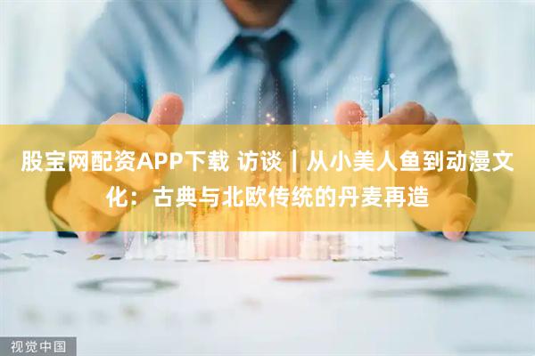 股宝网配资APP下载 访谈|从小美人鱼到动漫文化:古典与北欧传统的丹麦再造