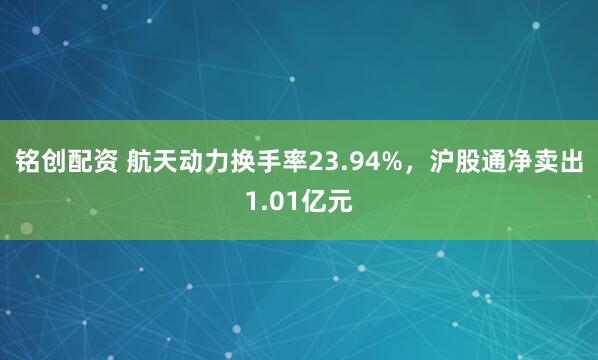 铭创配资 航天动力换手率23.94%，沪股通净卖出1.01亿元