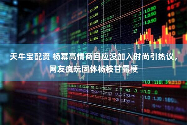 天牛宝配资 杨幂高情商回应没加入时尚引热议,网友疯玩固体杨枝甘露梗