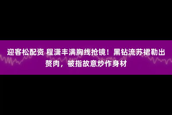 迎客松配资 程潇丰满胸线抢镜！黑钻流苏裙勒出赘肉，被指故意炒作身材