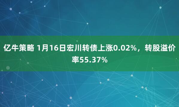 亿牛策略 1月16日宏川转债上涨0.02%，转股溢价率55.37%