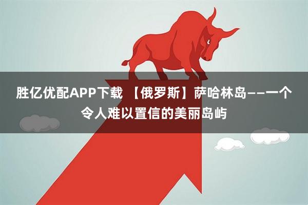 胜亿优配APP下载 【俄罗斯】萨哈林岛——一个令人难以置信的美丽岛屿