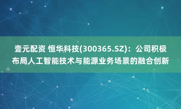 壹元配资 恒华科技(300365.SZ):公司积极布局人工智能技术与能源业务场景的融合创新