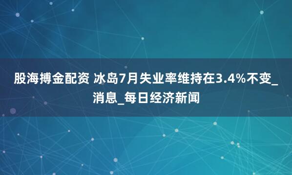 股海搏金配资 冰岛7月失业率维持在3.4%不变_消息_每日经济新闻